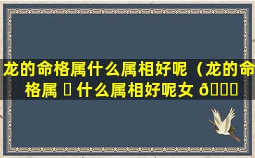 龙的命格属什么属相好呢（龙的命格属 ☘ 什么属相好呢女 🐝 孩）